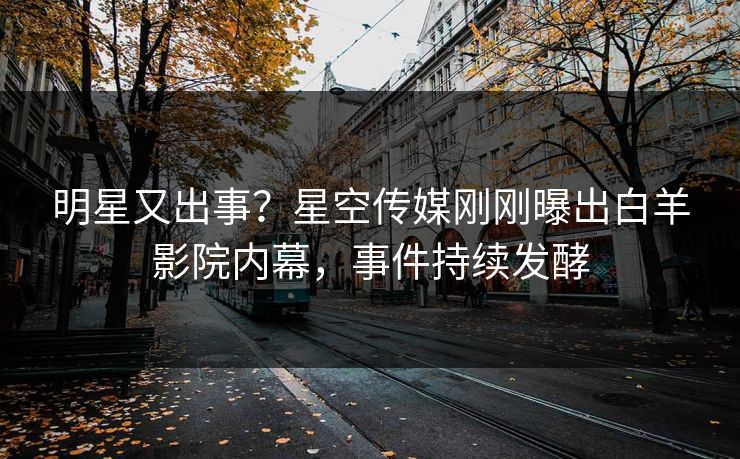 明星又出事？星空传媒刚刚曝出白羊影院内幕，事件持续发酵