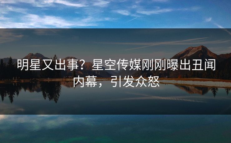 明星又出事？星空传媒刚刚曝出丑闻内幕，引发众怒
