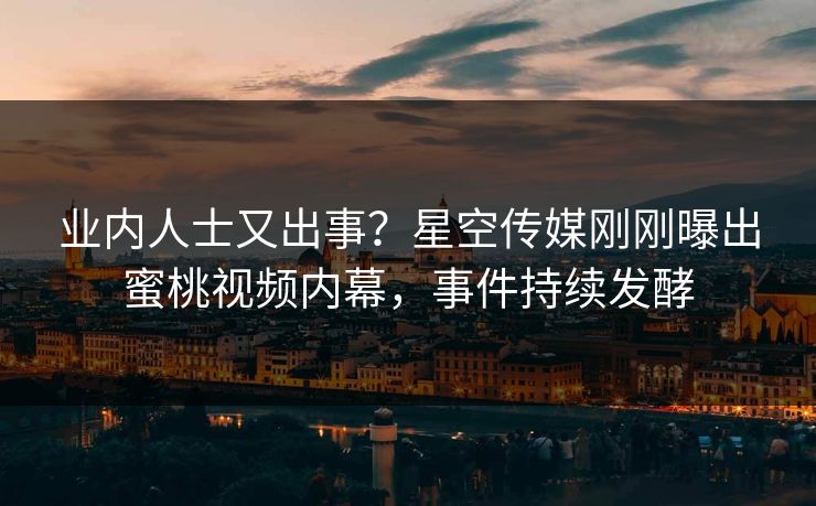 业内人士又出事？星空传媒刚刚曝出蜜桃视频内幕，事件持续发酵