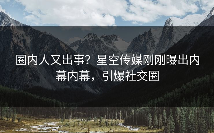 圈内人又出事？星空传媒刚刚曝出内幕内幕，引爆社交圈