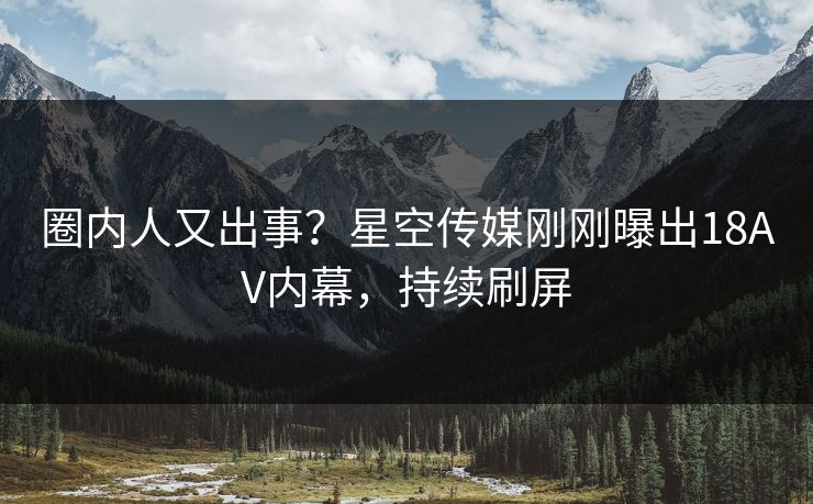 圈内人又出事？星空传媒刚刚曝出18AV内幕，持续刷屏