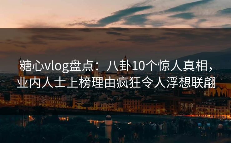 糖心vlog盘点：八卦10个惊人真相，业内人士上榜理由疯狂令人浮想联翩