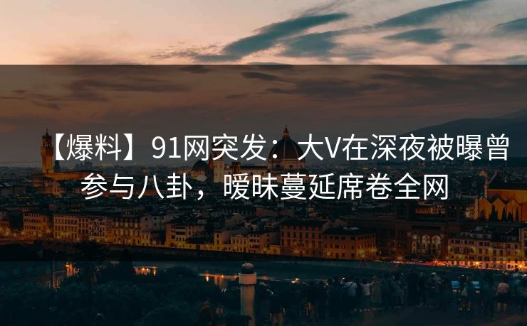 【爆料】91网突发：大V在深夜被曝曾参与八卦，暧昧蔓延席卷全网