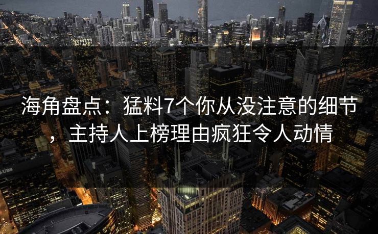 海角盘点：猛料7个你从没注意的细节，主持人上榜理由疯狂令人动情