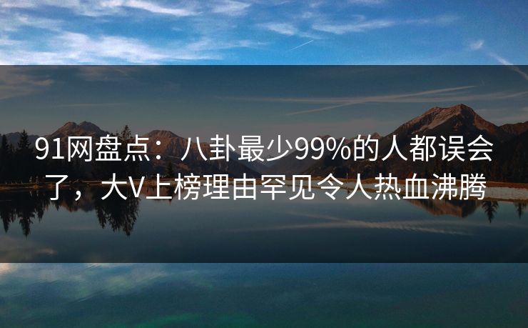 91网盘点：八卦最少99%的人都误会了，大V上榜理由罕见令人热血沸腾