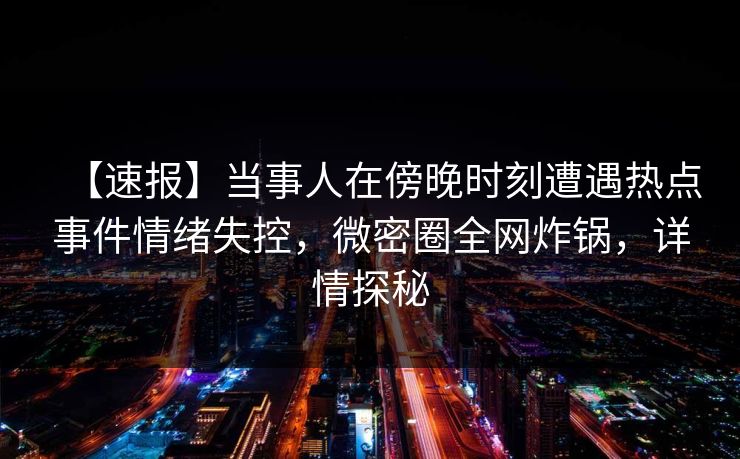 【速报】当事人在傍晚时刻遭遇热点事件情绪失控,微密圈全网炸锅,详情探秘 【速报】当事人在傍晚时刻遭遇热点事件情绪失控,微密圈全网炸锅,详情探秘