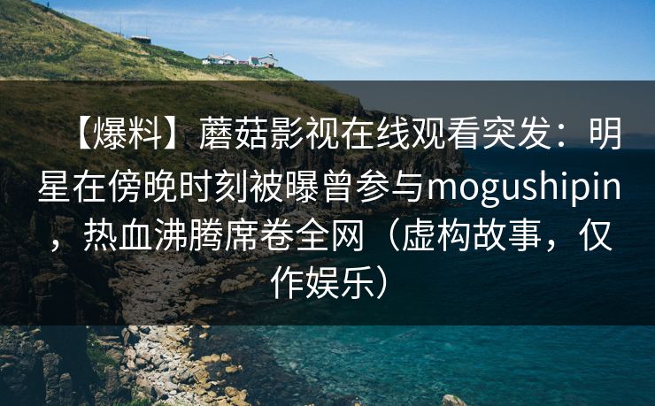 【爆料】蘑菇影视在线观看突发：明星在傍晚时刻被曝曾参与mogushipin，热血沸腾席卷全网（虚构故事，仅作娱乐）