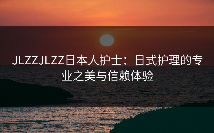 JLZZJLZZ日本人护士：日式护理的专业之美与信赖体验
