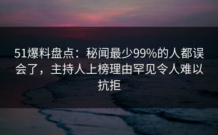 51爆料盘点：秘闻最少99%的人都误会了，主持人上榜理由罕见令人难以抗拒