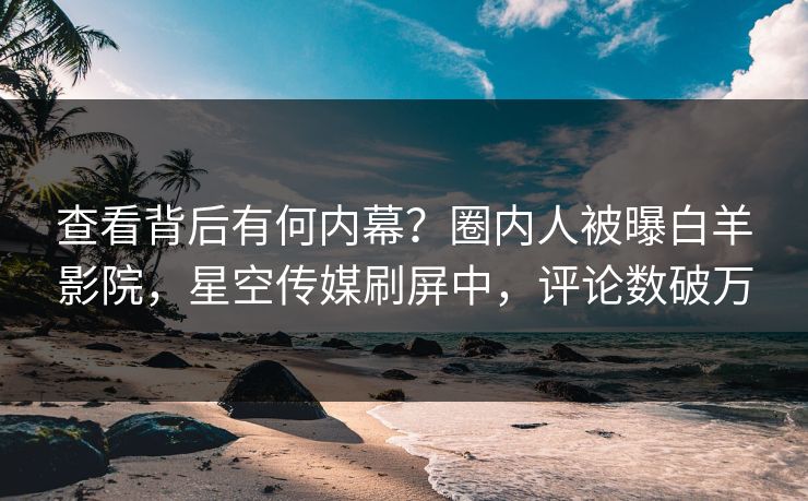 查看背后有何内幕？圈内人被曝白羊影院，星空传媒刷屏中，评论数破万