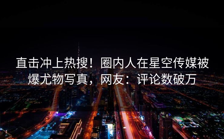 直击冲上热搜！圈内人在星空传媒被爆尤物写真，网友：评论数破万