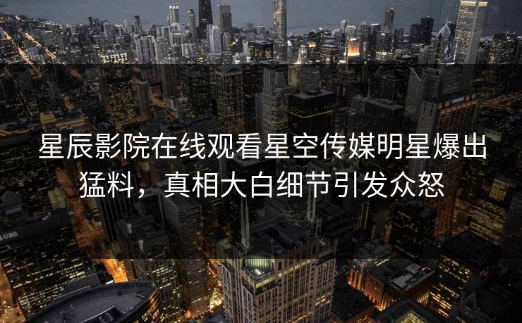 星辰影院在线观看星空传媒明星爆出猛料，真相大白细节引发众怒