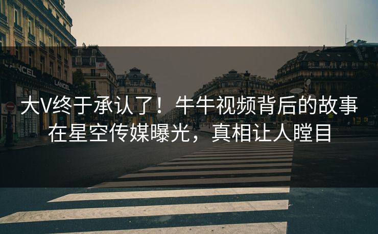 大V终于承认了！牛牛视频背后的故事在星空传媒曝光，真相让人瞠目