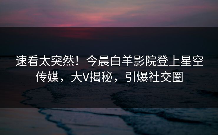 速看太突然！今晨白羊影院登上星空传媒，大V揭秘，引爆社交圈