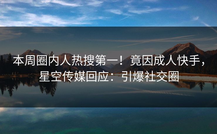 本周圈内人热搜第一！竟因成人快手，星空传媒回应：引爆社交圈