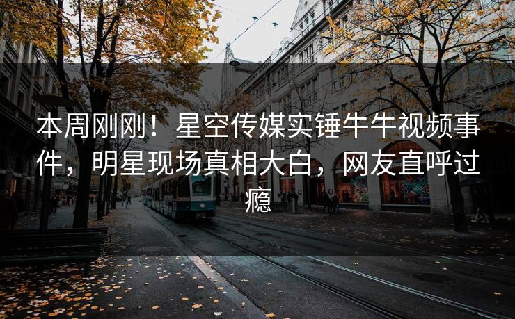 本周刚刚！星空传媒实锤牛牛视频事件，明星现场真相大白，网友直呼过瘾