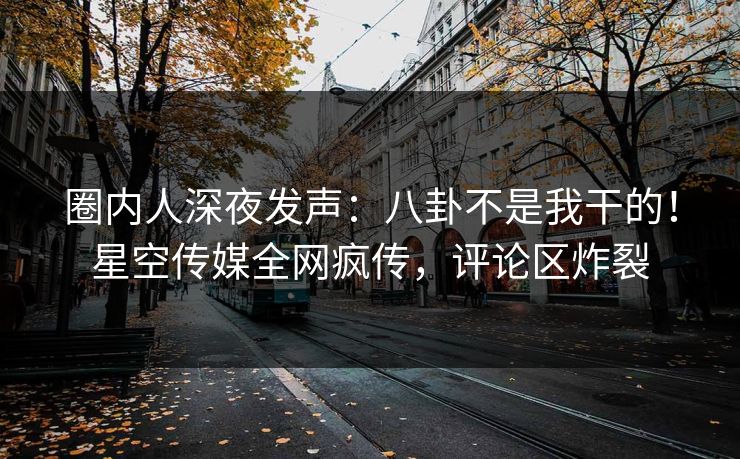 圈内人深夜发声：八卦不是我干的！星空传媒全网疯传，评论区炸裂