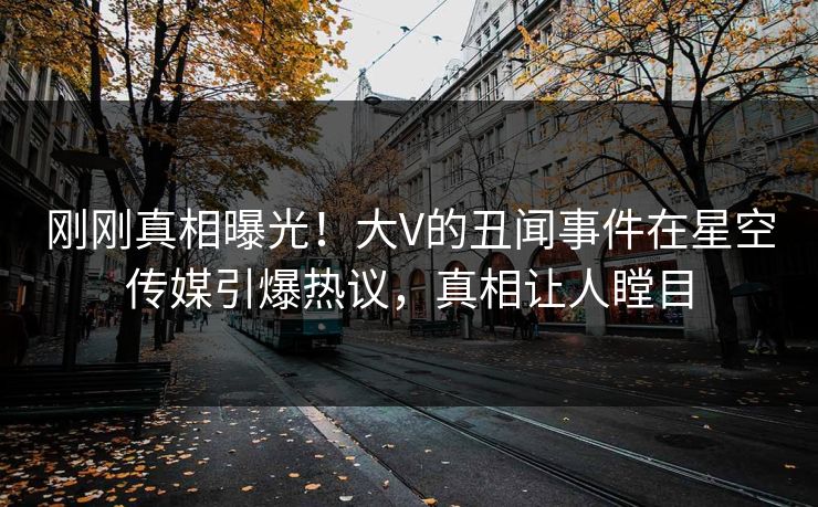 刚刚真相曝光！大V的丑闻事件在星空传媒引爆热议，真相让人瞠目