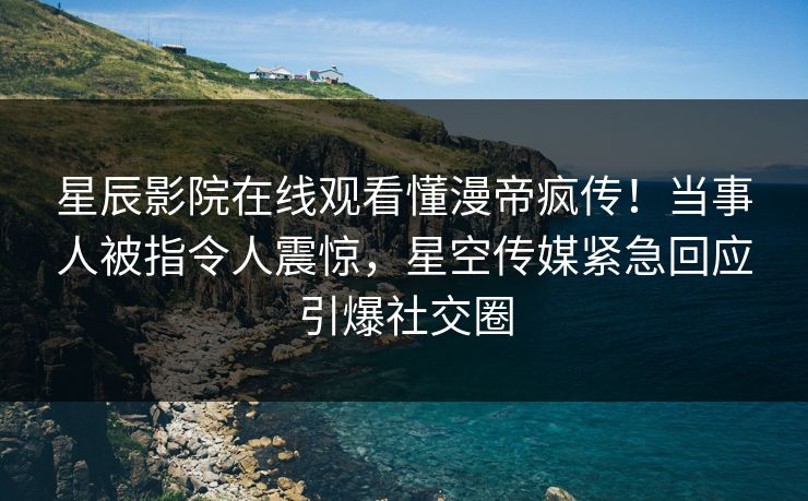 星辰影院在线观看懂漫帝疯传！当事人被指令人震惊，星空传媒紧急回应引爆社交圈
