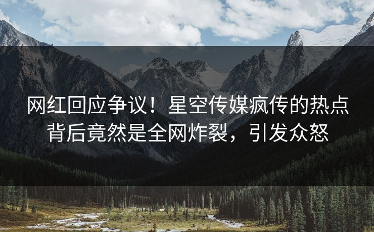 网红回应争议！星空传媒疯传的热点背后竟然是全网炸裂，引发众怒