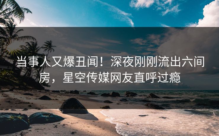 当事人又爆丑闻！深夜刚刚流出六间房，星空传媒网友直呼过瘾