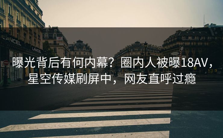 曝光背后有何内幕？圈内人被曝18AV，星空传媒刷屏中，网友直呼过瘾