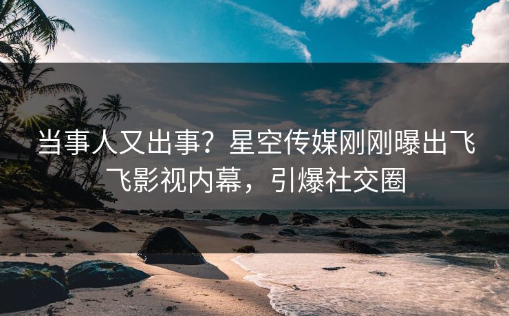 当事人又出事？星空传媒刚刚曝出飞飞影视内幕，引爆社交圈