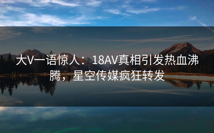 大V一语惊人：18AV真相引发热血沸腾，星空传媒疯狂转发