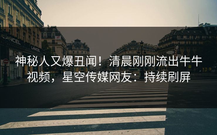 神秘人又爆丑闻！清晨刚刚流出牛牛视频，星空传媒网友：持续刷屏