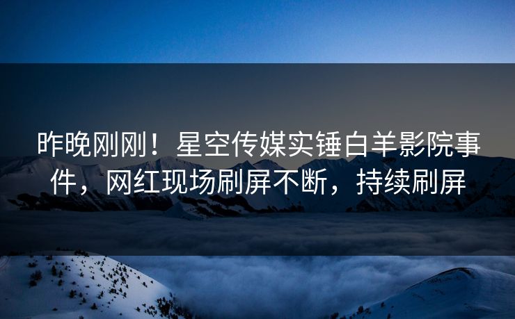 昨晚刚刚！星空传媒实锤白羊影院事件，网红现场刷屏不断，持续刷屏