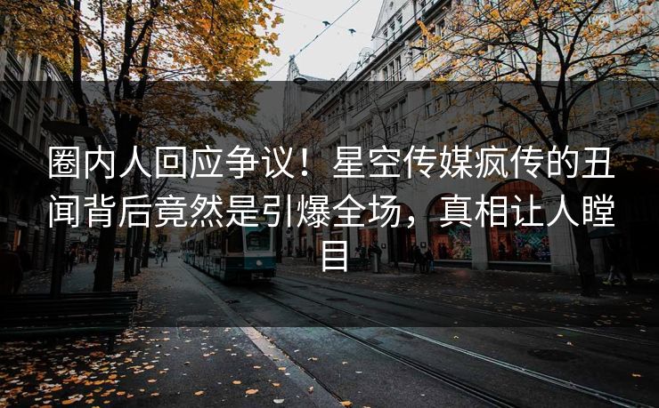 圈内人回应争议！星空传媒疯传的丑闻背后竟然是引爆全场，真相让人瞠目