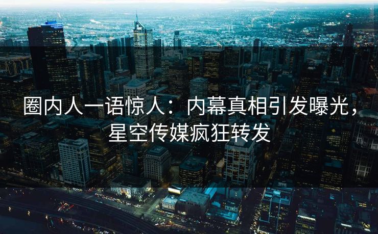 圈内人一语惊人：内幕真相引发曝光，星空传媒疯狂转发