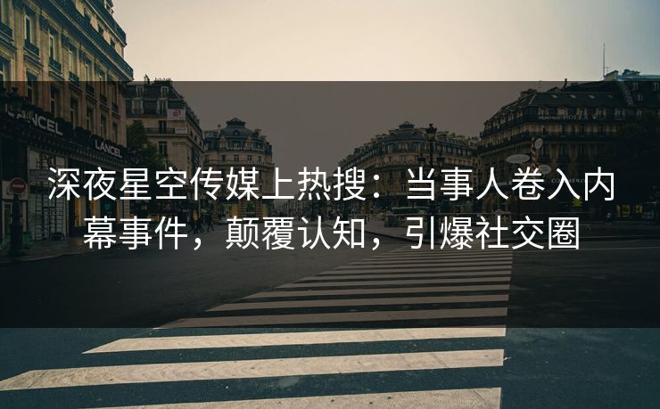 深夜星空传媒上热搜：当事人卷入内幕事件，颠覆认知，引爆社交圈