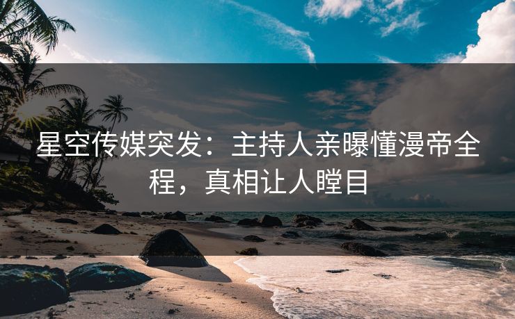 星空传媒突发：主持人亲曝懂漫帝全程，真相让人瞠目