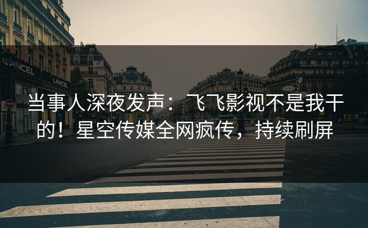 当事人深夜发声：飞飞影视不是我干的！星空传媒全网疯传，持续刷屏