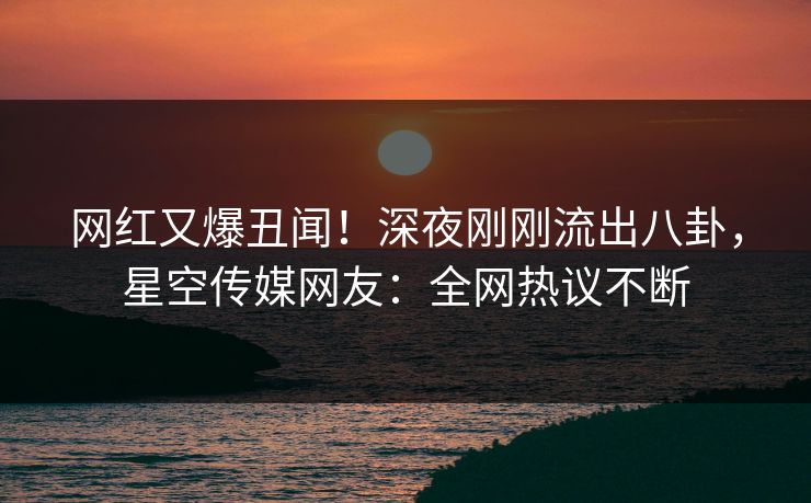网红又爆丑闻！深夜刚刚流出八卦，星空传媒网友：全网热议不断