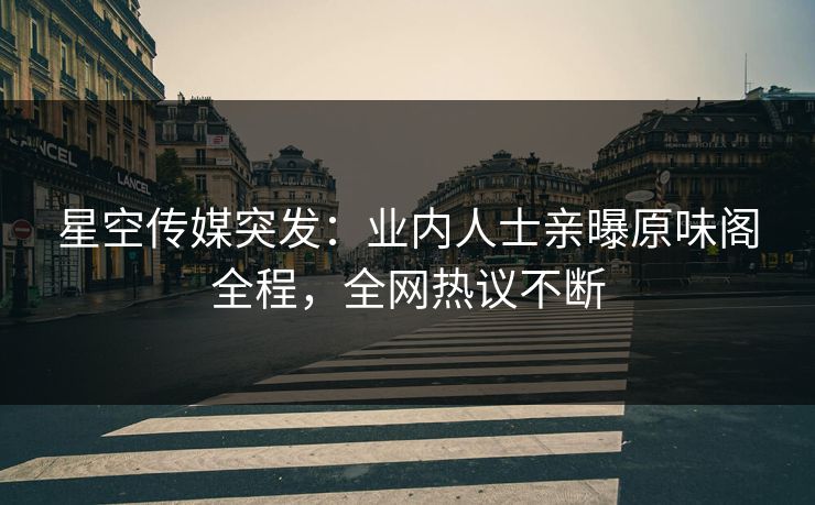 星空传媒突发：业内人士亲曝原味阁全程，全网热议不断