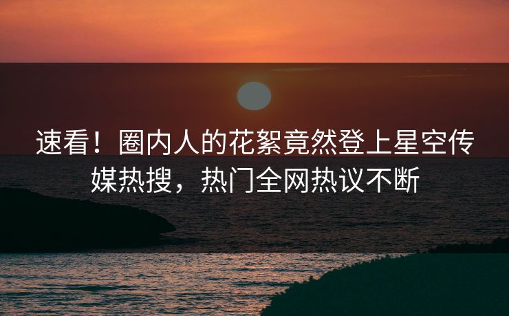速看！圈内人的花絮竟然登上星空传媒热搜，热门全网热议不断
