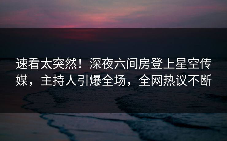 速看太突然！深夜六间房登上星空传媒，主持人引爆全场，全网热议不断