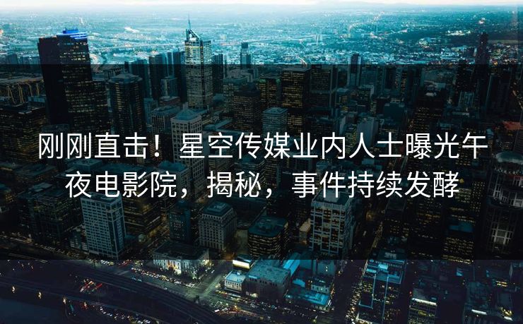 刚刚直击！星空传媒业内人士曝光午夜电影院，揭秘，事件持续发酵