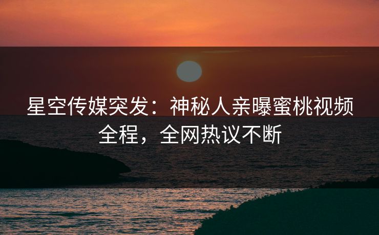 星空传媒突发：神秘人亲曝蜜桃视频全程，全网热议不断