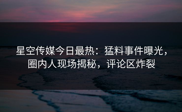 星空传媒今日最热：猛料事件曝光，圈内人现场揭秘，评论区炸裂