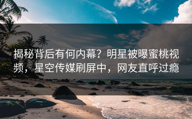 揭秘背后有何内幕？明星被曝蜜桃视频，星空传媒刷屏中，网友直呼过瘾