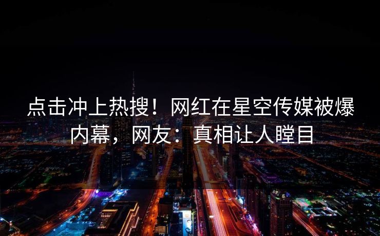 点击冲上热搜！网红在星空传媒被爆内幕，网友：真相让人瞠目