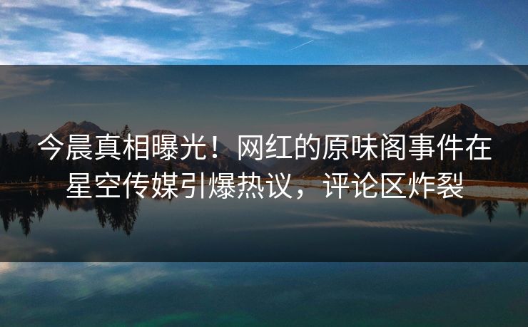 今晨真相曝光！网红的原味阁事件在星空传媒引爆热议，评论区炸裂