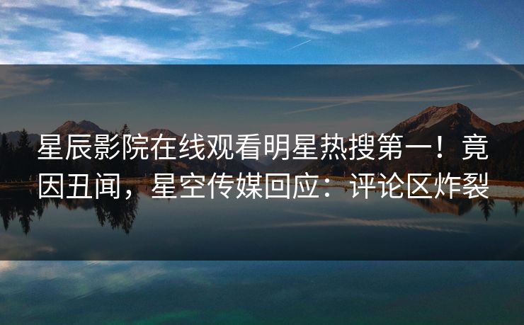 星辰影院在线观看明星热搜第一！竟因丑闻，星空传媒回应：评论区炸裂