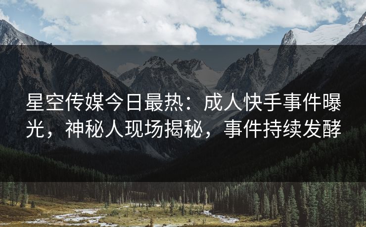 星空传媒今日最热：成人快手事件曝光，神秘人现场揭秘，事件持续发酵