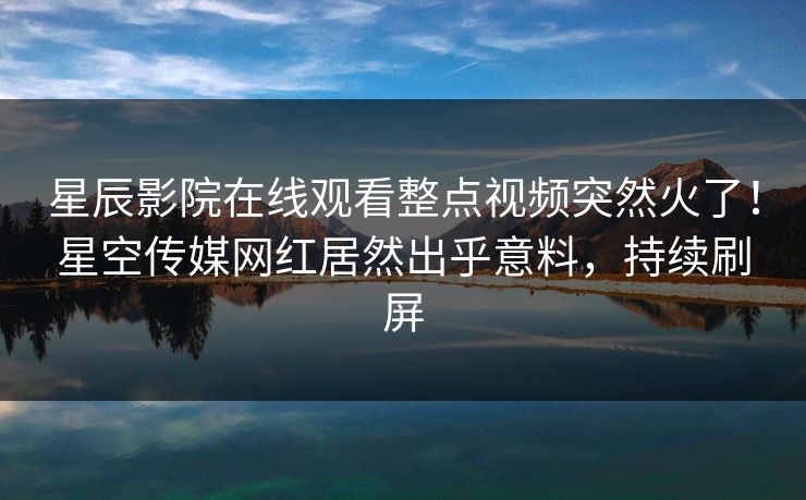 星辰影院在线观看整点视频突然火了！星空传媒网红居然出乎意料，持续刷屏