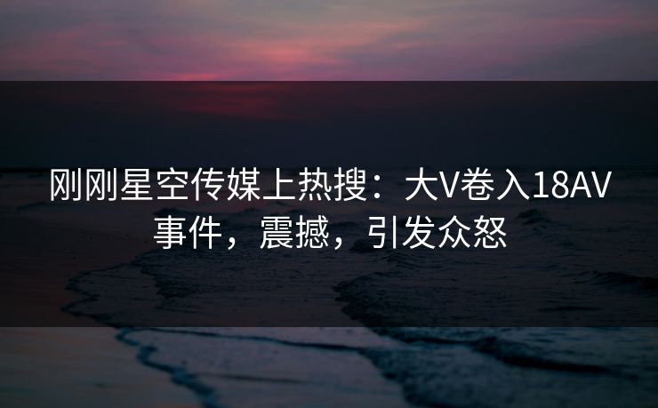 刚刚星空传媒上热搜：大V卷入18AV事件，震撼，引发众怒