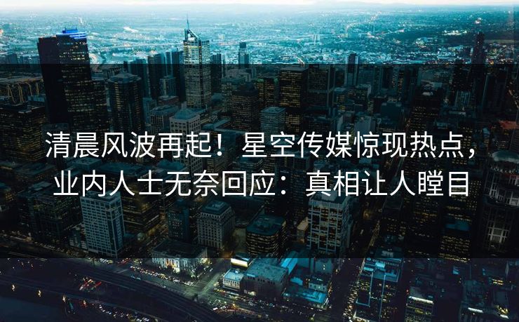 清晨风波再起！星空传媒惊现热点，业内人士无奈回应：真相让人瞠目